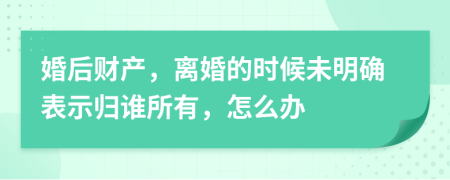 婚后财产，离婚的时候未明确表示归谁所有，怎么办