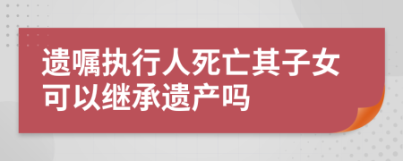 遗嘱执行人死亡其子女可以继承遗产吗