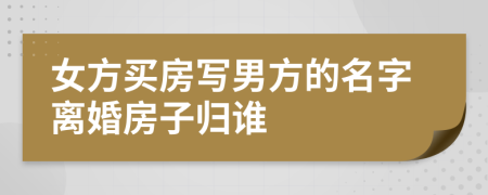 女方买房写男方的名字离婚房子归谁