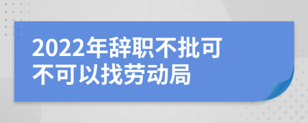 2022年辞职不批可不可以找劳动局