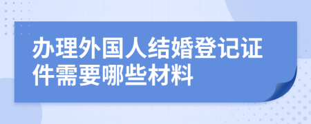 办理外国人结婚登记证件需要哪些材料