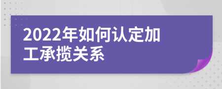 2022年如何认定加工承揽关系