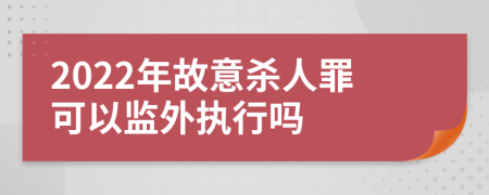 2022年故意杀人罪可以监外执行吗
