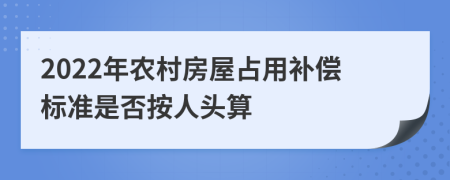2022年农村房屋占用补偿标准是否按人头算