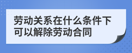 劳动关系在什么条件下可以解除劳动合同