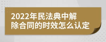 2022年民法典中解除合同的时效怎么认定