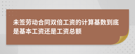 未签劳动合同双倍工资的计算基数到底是基本工资还是工资总额