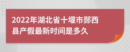 2022年湖北省十堰市郧西县产假最新时间是多久