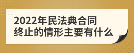 2022年民法典合同终止的情形主要有什么