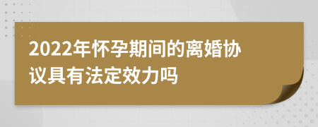 2022年怀孕期间的离婚协议具有法定效力吗