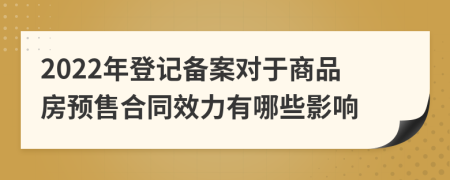 2022年登记备案对于商品房预售合同效力有哪些影响