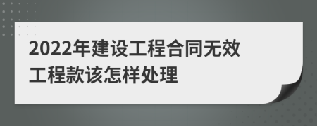 2022年建设工程合同无效工程款该怎样处理