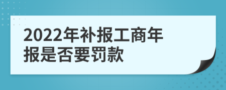 2022年补报工商年报是否要罚款