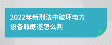 2022年新刑法中破坏电力设备罪既遂怎么判