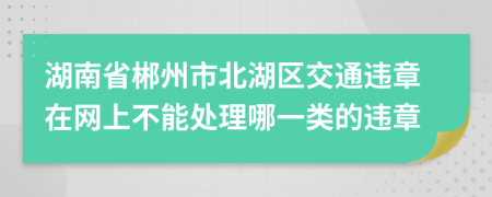 湖南省郴州市北湖区交通违章在网上不能处理哪一类的违章