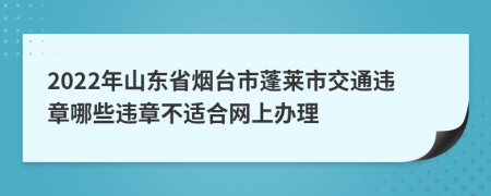 2022年山东省烟台市蓬莱市交通违章哪些违章不适合网上办理