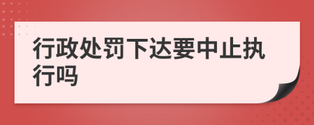 行政处罚下达要中止执行吗