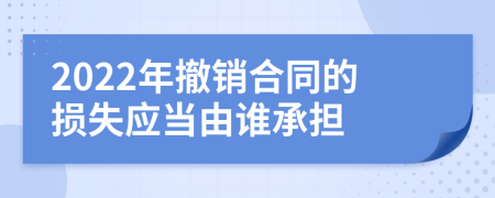 2022年撤销合同的损失应当由谁承担