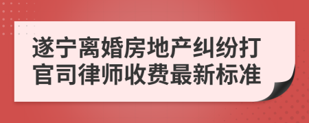 遂宁离婚房地产纠纷打官司律师收费最新标准