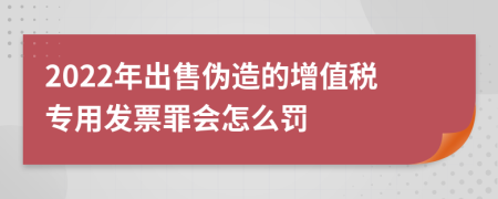 2022年出售伪造的增值税专用发票罪会怎么罚