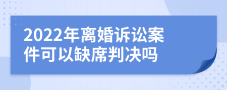 2022年离婚诉讼案件可以缺席判决吗