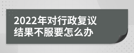 2022年对行政复议结果不服要怎么办