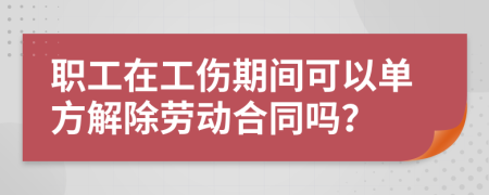 职工在工伤期间可以单方解除劳动合同吗？