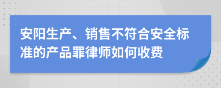 安阳生产、销售不符合安全标准的产品罪律师如何收费