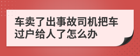 车卖了出事故司机把车过户给人了怎么办