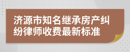 济源市知名继承房产纠纷律师收费最新标准