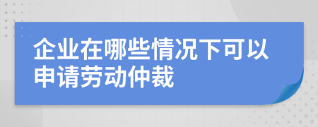 企业在哪些情况下可以申请劳动仲裁