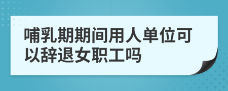 哺乳期期间用人单位可以辞退女职工吗
