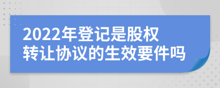 2022年登记是股权转让协议的生效要件吗