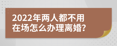 2022年两人都不用在场怎么办理离婚？