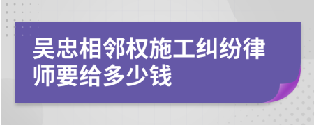 吴忠相邻权施工纠纷律师要给多少钱