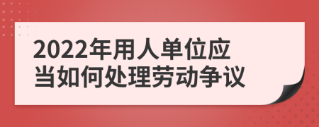 2022年用人单位应当如何处理劳动争议