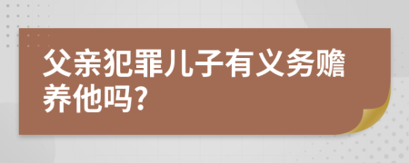 父亲犯罪儿子有义务赡养他吗?