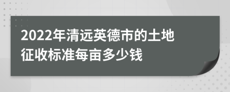 2022年清远英德市的土地征收标准每亩多少钱