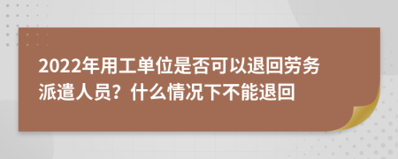 2022年用工单位是否可以退回劳务派遣人员？什么情况下不能退回