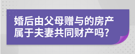 婚后由父母赠与的房产属于夫妻共同财产吗?