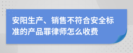 安阳生产、销售不符合安全标准的产品罪律师怎么收费