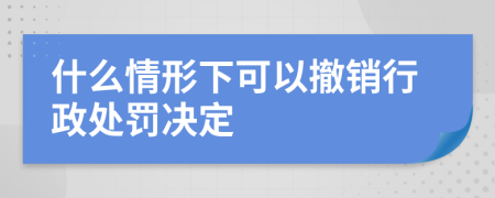 什么情形下可以撤销行政处罚决定