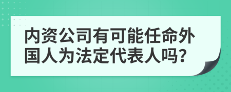 内资公司有可能任命外国人为法定代表人吗？