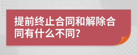 提前终止合同和解除合同有什么不同？