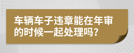 车辆车子违章能在年审的时候一起处理吗？