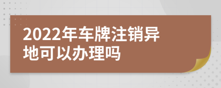 2022年车牌注销异地可以办理吗