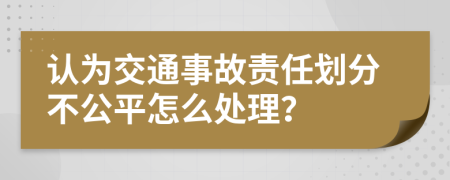 认为交通事故责任划分不公平怎么处理？