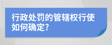 行政处罚的管辖权行使如何确定?