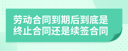 劳动合同到期后到底是终止合同还是续签合同