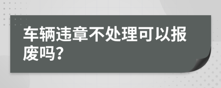 车辆违章不处理可以报废吗？